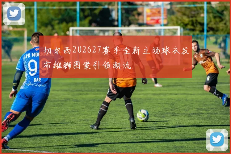 切尔西202627赛季全新主场球衣发布雄狮图案引领潮流