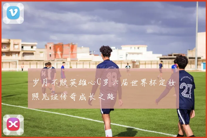 岁月不败英雄心C罗六届世界杯定妆照见证传奇成长之路
