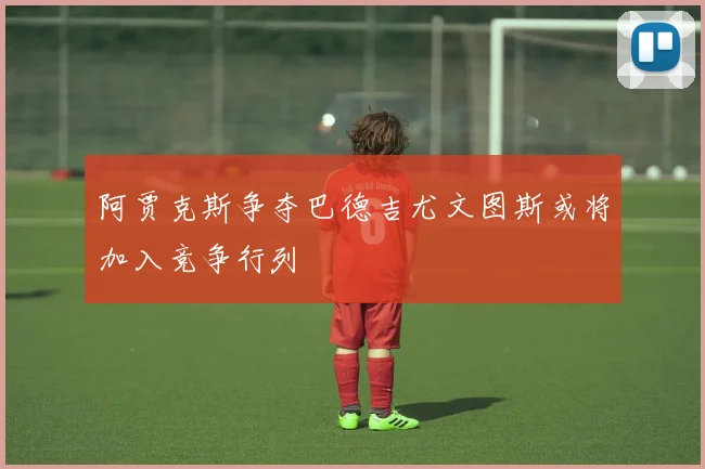 阿贾克斯争夺巴德吉尤文图斯或将加入竞争行列