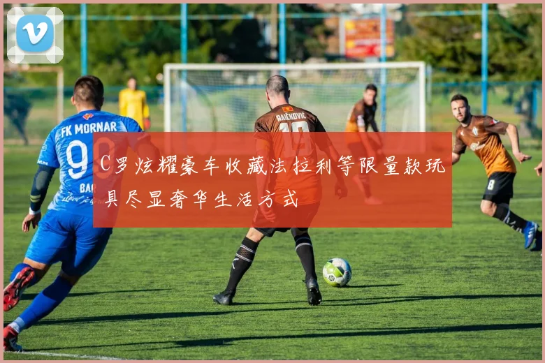 C罗炫耀豪车收藏法拉利等限量款玩具尽显奢华生活方式