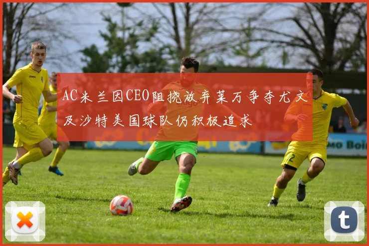 AC米兰因CEO阻挠放弃莱万争夺尤文及沙特美国球队仍积极追求