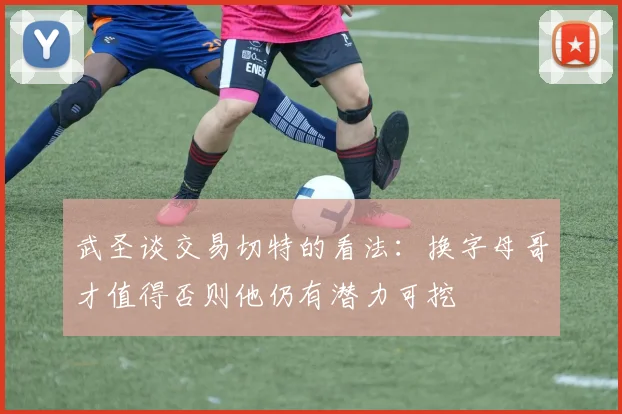 武圣谈交易切特的看法：换字母哥才值得否则他仍有潜力可挖