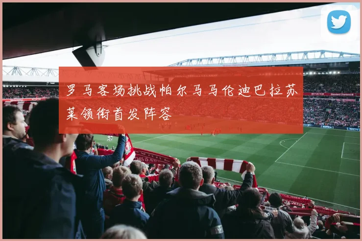 罗马客场挑战帕尔马马伦迪巴拉苏莱领衔首发阵容