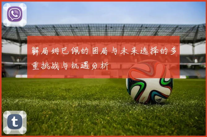 解局姆巴佩的困局与未来选择的多重挑战与机遇分析