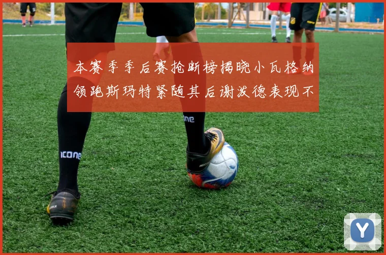本赛季季后赛抢断榜揭晓小瓦格纳领跑斯玛特紧随其后谢泼德表现不俗