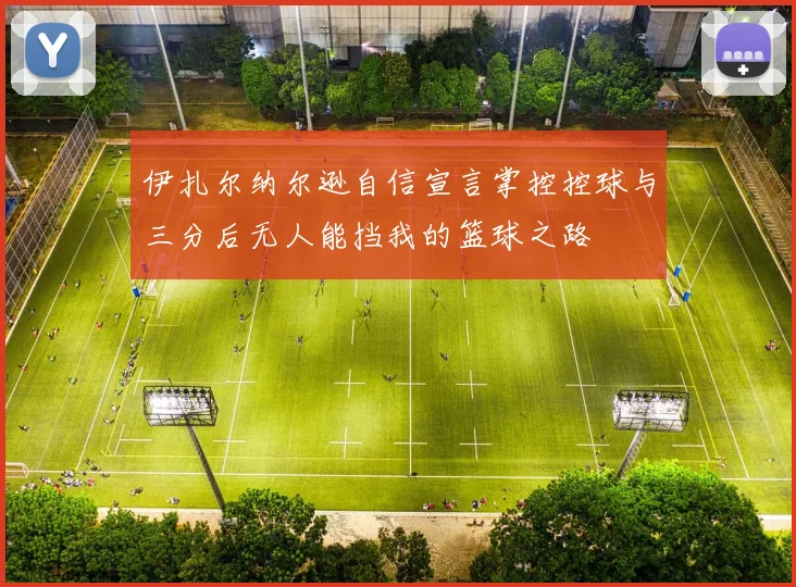 伊扎尔纳尔逊自信宣言掌控控球与三分后无人能挡我的篮球之路