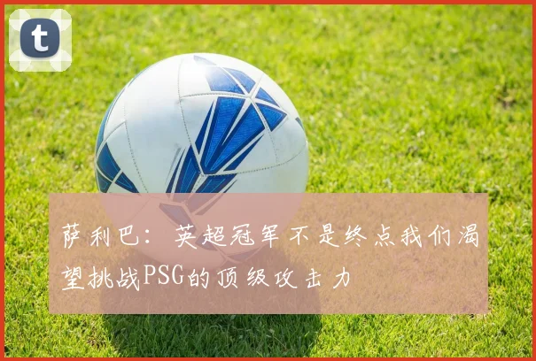 萨利巴：英超冠军不是终点我们渴望挑战PSG的顶级攻击力