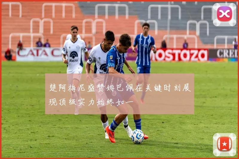楚阿梅尼盛赞姆巴佩在关键时刻展现顶级实力始终如一
