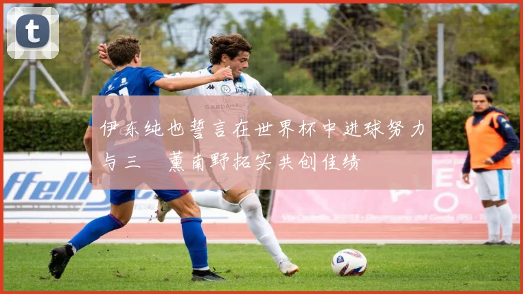 伊东纯也誓言在世界杯中进球努力与三笘薰南野拓实共创佳绩