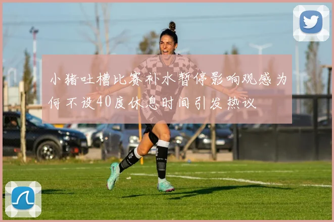 小猪吐槽比赛补水暂停影响观感为何不设40度休息时间引发热议
