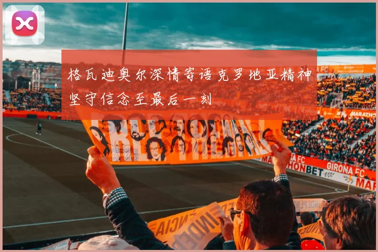 格瓦迪奥尔深情寄语克罗地亚精神坚守信念至最后一刻