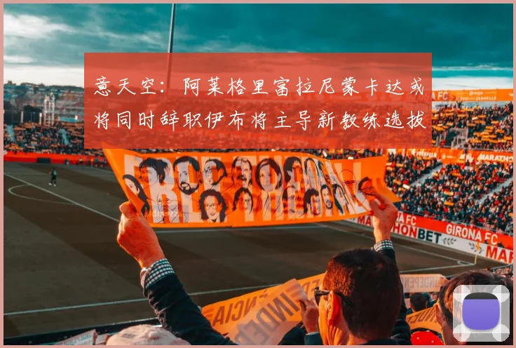 意天空：阿莱格里富拉尼蒙卡达或将同时辞职伊布将主导新教练选拔工作