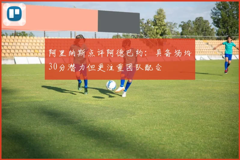 阿里纳斯点评阿德巴约：具备场均30分潜力但更注重团队配合