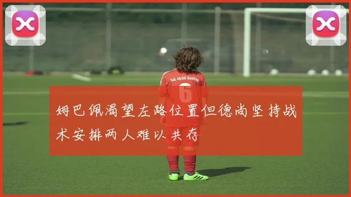 姆巴佩渴望左路位置但德尚坚持战术安排两人难以共存