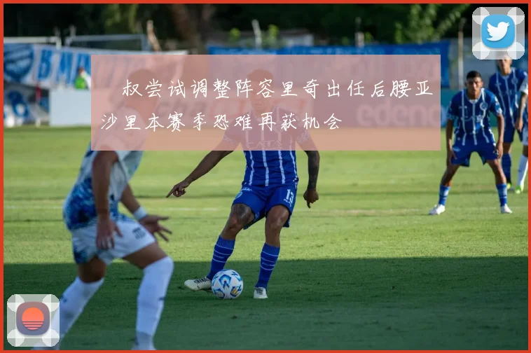 囧叔尝试调整阵容里奇出任后腰亚沙里本赛季恐难再获机会