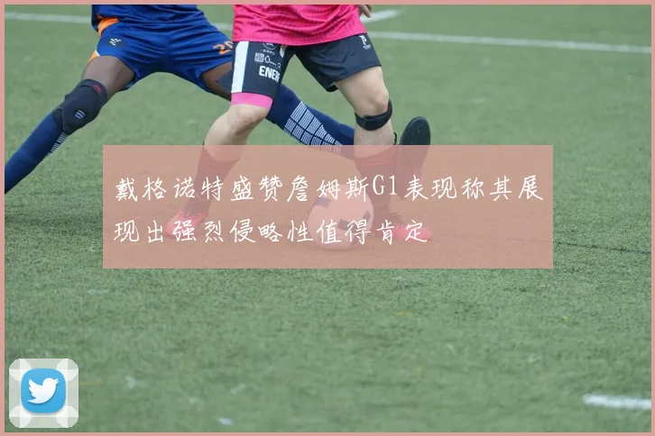 戴格诺特盛赞詹姆斯G1表现称其展现出强烈侵略性值得肯定