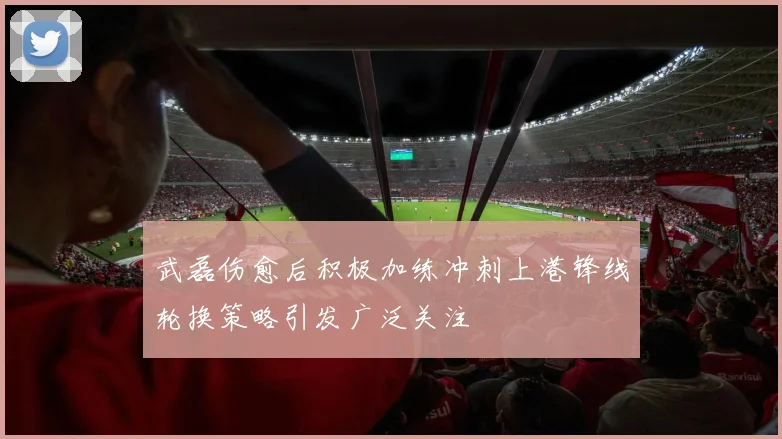 武磊伤愈后积极加练冲刺上港锋线轮换策略引发广泛关注