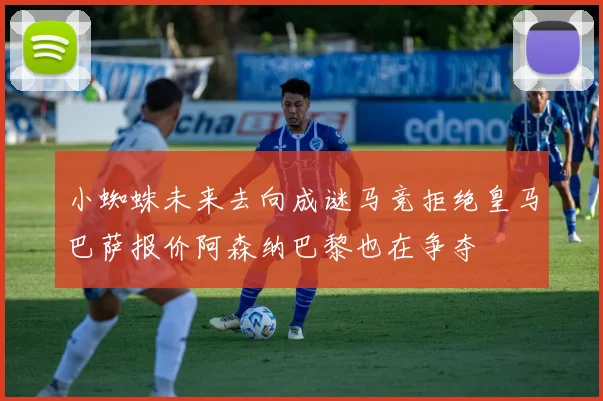 小蜘蛛未来去向成谜马竞拒绝皇马巴萨报价阿森纳巴黎也在争夺