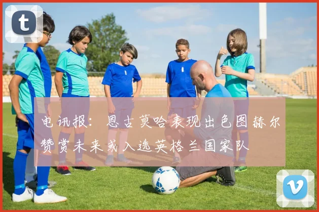 电讯报：恩古莫哈表现出色图赫尔赞赏未来或入选英格兰国家队