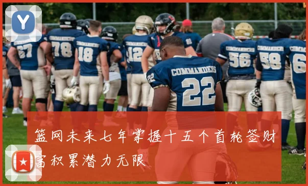 篮网未来七年掌握十五个首轮签财富积累潜力无限