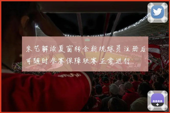 朱艺解读夏窗转会新规球员注册后可随时参赛保障联赛正常进行
