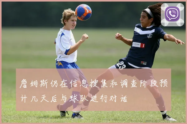 詹姆斯仍在信息搜集和调查阶段预计几天后与球队进行对话
