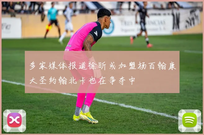 多家媒体报道徐昕或加盟杨百翰康大圣约翰北卡也在争夺中