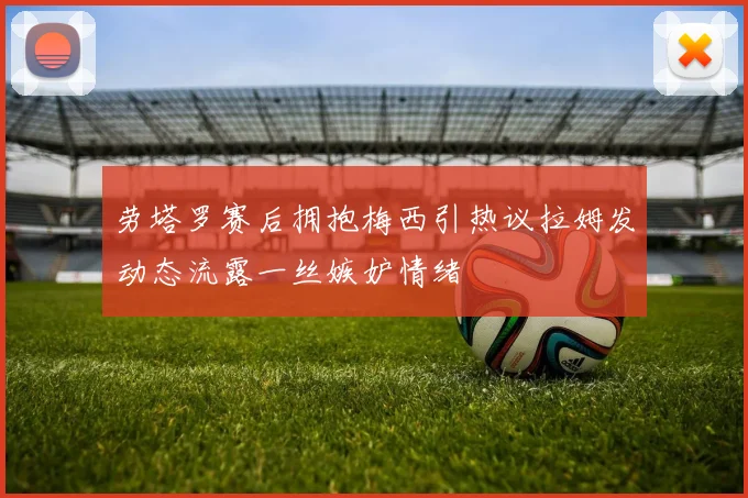 劳塔罗赛后拥抱梅西引热议拉姆发动态流露一丝嫉妒情绪